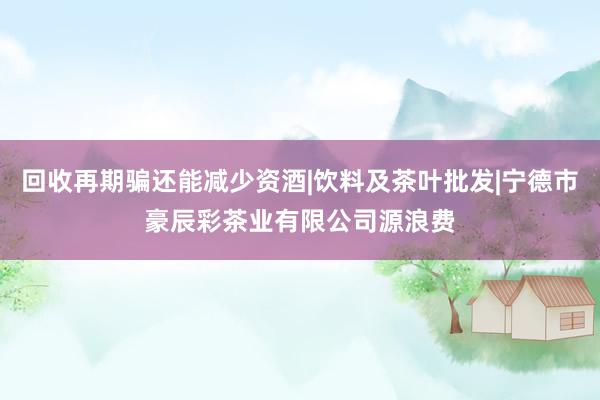 回收再期骗还能减少资酒|饮料及茶叶批发|宁德市豪辰彩茶业有限公司源浪费