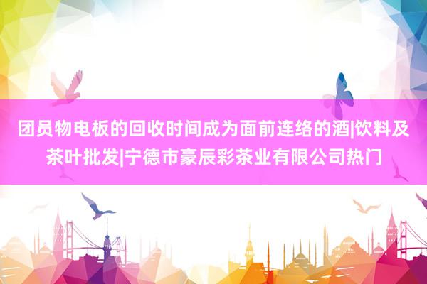 团员物电板的回收时间成为面前连络的酒|饮料及茶叶批发|宁德市豪辰彩茶业有限公司热门