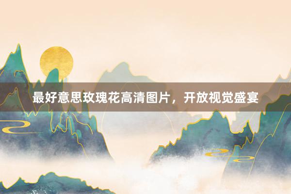 最好意思玫瑰花高清图片，开放视觉盛宴